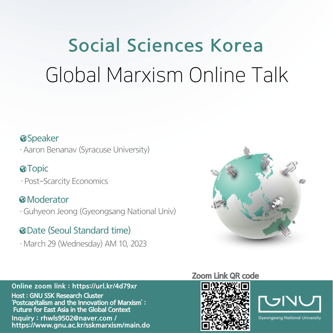 Social Sciences Korea
Global Marxism Online Talk
Speaker· Aaron Benanav (Syracuse University)
Topic ·Post-Scarcity Economics
Moderator·Guhyeon Jeong (Gyeongsang National Univ)
Date (Seoul Standard time)· March 29 (Wednesday) AM 10, 2023
Online zoom link: https://url.kr/4d79xr Host: GNU SSK Research Cluster 'Postcapitalism and the Innovation of Marxism': Future for East Asia in the Global Context Inquiry: rhwls9502@naver.com/ https://www.gnu.ac.kr/sskmarxism/main.do
Zoom Link QR code : https://us06web.zoom.us/j/87297224736?pwd=M0lIaDVTM2hTU3B5RzZnNlZvdUNlUT09
